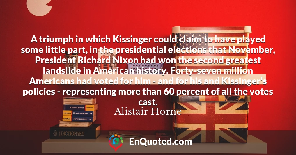 A triumph in which Kissinger could claim to have played some little part, in the presidential elections that November, President Richard Nixon had won the second greatest landslide in American history. Forty-seven million Americans had voted for him - and for his and Kissinger's policies - representing more than 60 percent of all the votes cast.