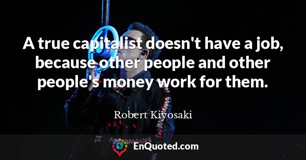 A true capitalist doesn't have a job, because other people and other people's money work for them.