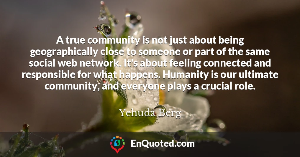 A true community is not just about being geographically close to someone or part of the same social web network. It's about feeling connected and responsible for what happens. Humanity is our ultimate community, and everyone plays a crucial role.