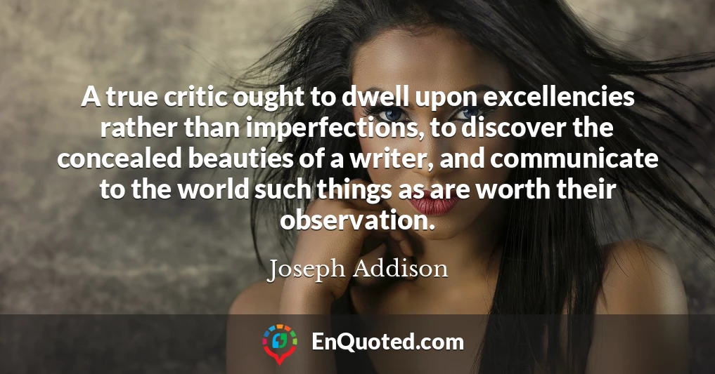 A true critic ought to dwell upon excellencies rather than imperfections, to discover the concealed beauties of a writer, and communicate to the world such things as are worth their observation.