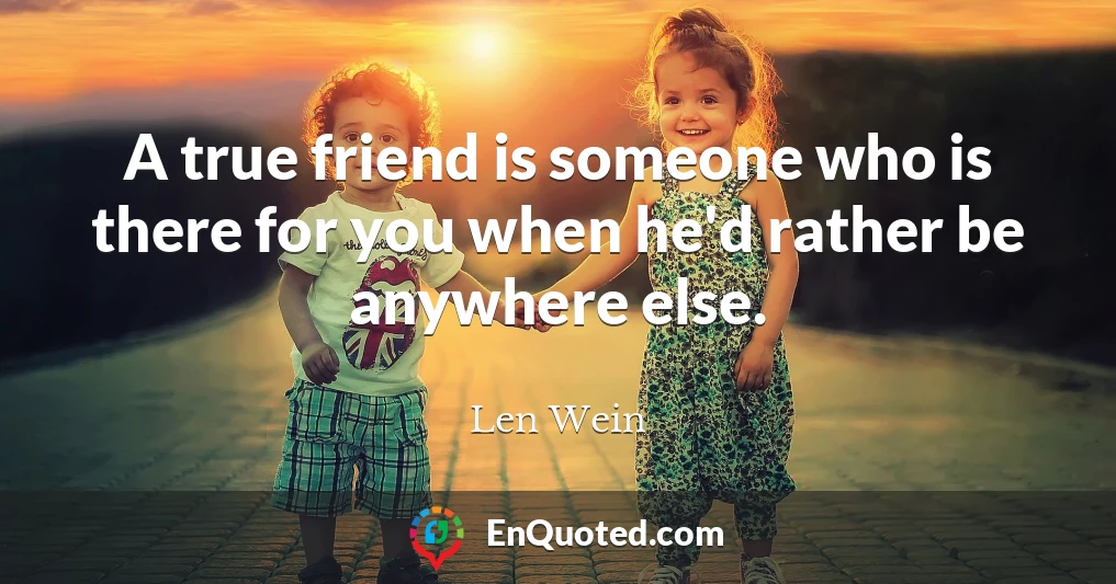 A true friend is someone who is there for you when he'd rather be anywhere else.