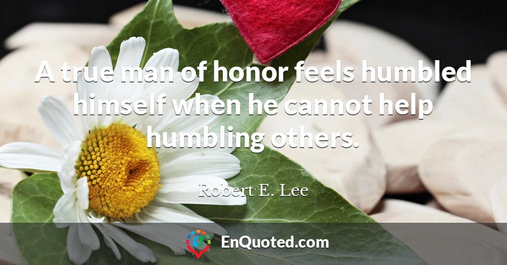 A true man of honor feels humbled himself when he cannot help humbling others.