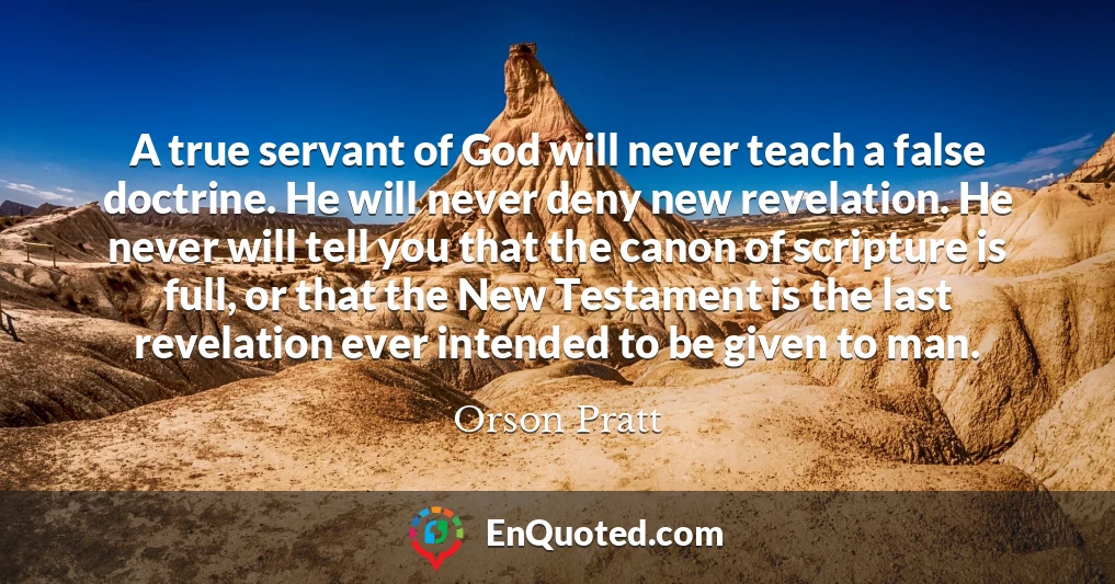 A true servant of God will never teach a false doctrine. He will never deny new revelation. He never will tell you that the canon of scripture is full, or that the New Testament is the last revelation ever intended to be given to man.
