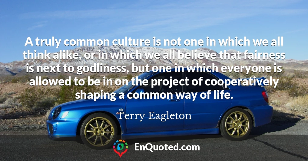 A truly common culture is not one in which we all think alike, or in which we all believe that fairness is next to godliness, but one in which everyone is allowed to be in on the project of cooperatively shaping a common way of life.