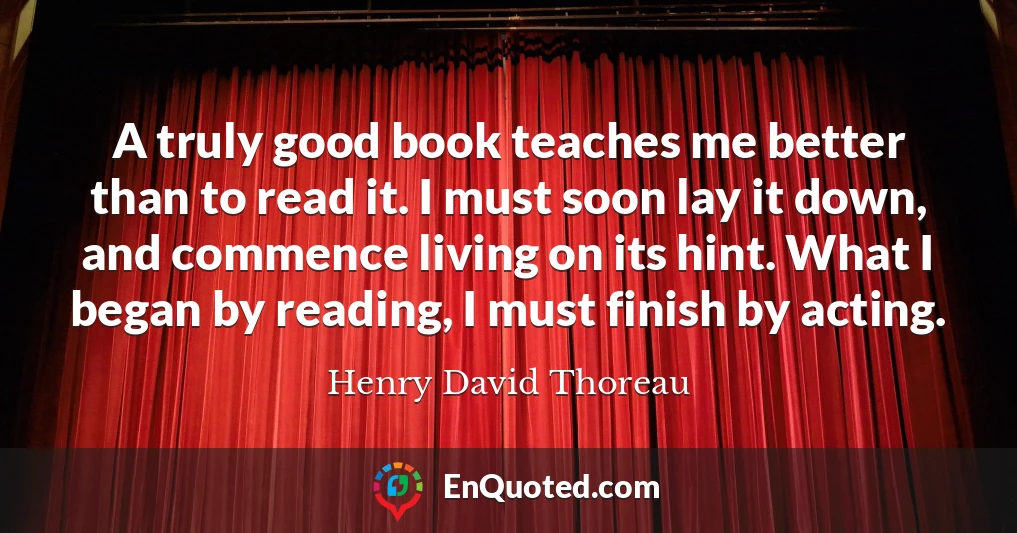A truly good book teaches me better than to read it. I must soon lay it down, and commence living on its hint. What I began by reading, I must finish by acting.