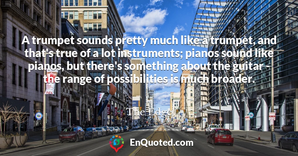 A trumpet sounds pretty much like a trumpet, and that's true of a lot instruments; pianos sound like pianos, but there's something about the guitar - the range of possibilities is much broader.
