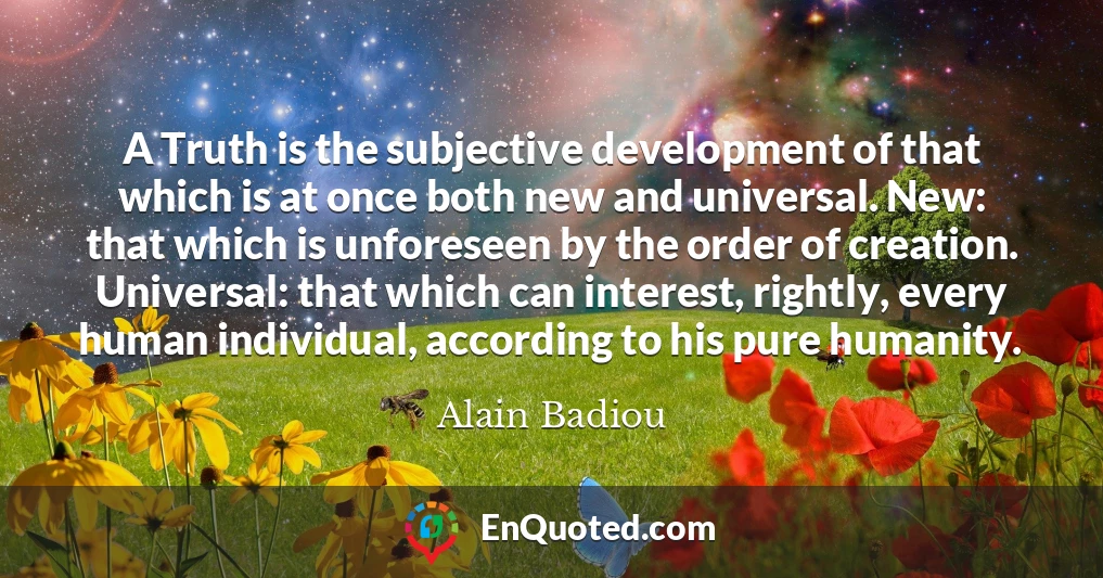 A Truth is the subjective development of that which is at once both new and universal. New: that which is unforeseen by the order of creation. Universal: that which can interest, rightly, every human individual, according to his pure humanity.