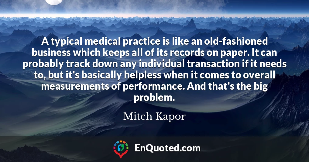 A typical medical practice is like an old-fashioned business which keeps all of its records on paper. It can probably track down any individual transaction if it needs to, but it's basically helpless when it comes to overall measurements of performance. And that's the big problem.