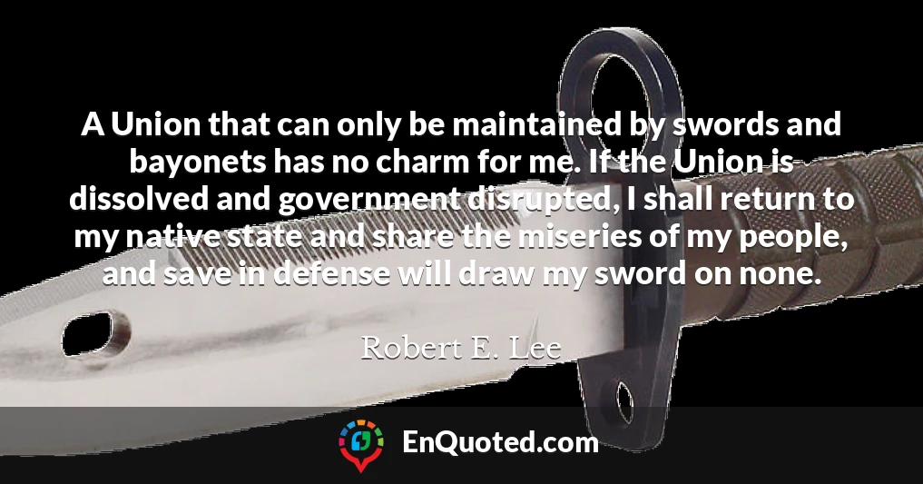 A Union that can only be maintained by swords and bayonets has no charm for me. If the Union is dissolved and government disrupted, I shall return to my native state and share the miseries of my people, and save in defense will draw my sword on none.
