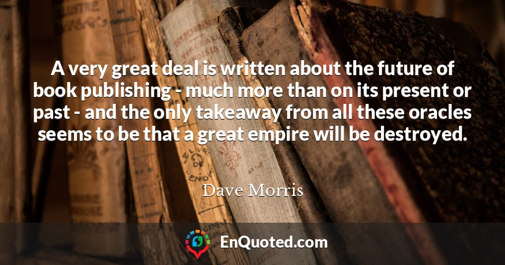 A very great deal is written about the future of book publishing - much more than on its present or past - and the only takeaway from all these oracles seems to be that a great empire will be destroyed.