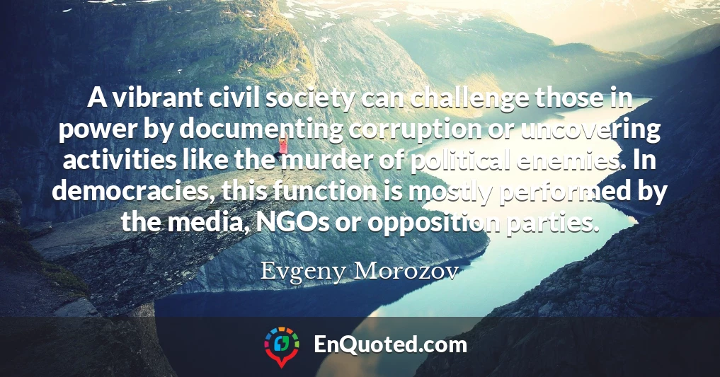 A vibrant civil society can challenge those in power by documenting corruption or uncovering activities like the murder of political enemies. In democracies, this function is mostly performed by the media, NGOs or opposition parties.