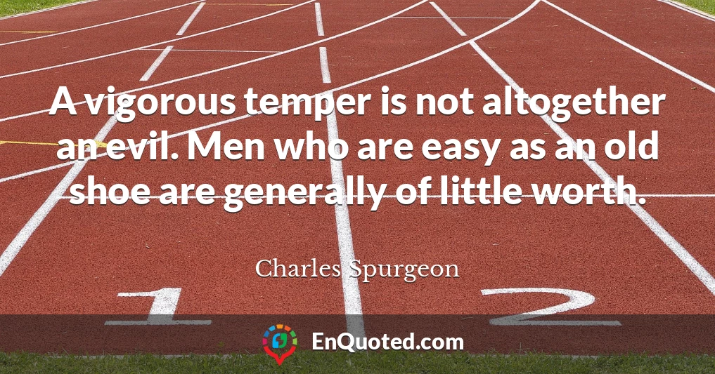 A vigorous temper is not altogether an evil. Men who are easy as an old shoe are generally of little worth.