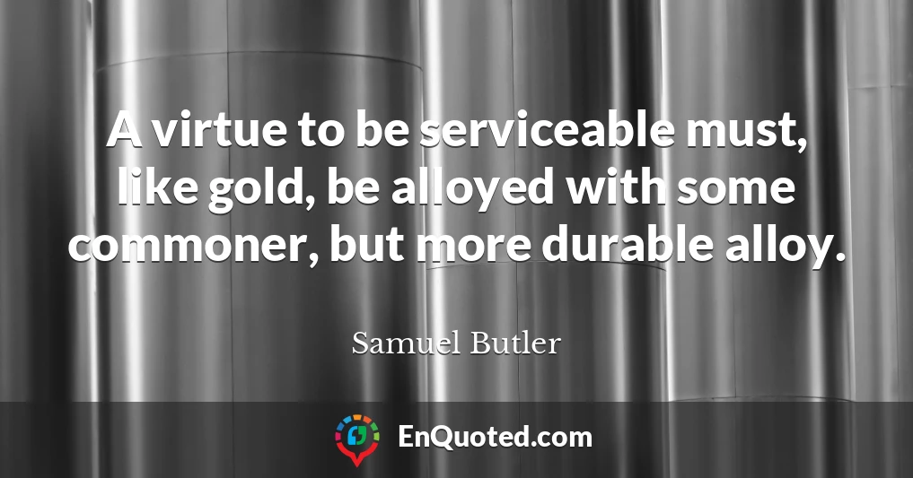 A virtue to be serviceable must, like gold, be alloyed with some commoner, but more durable alloy.