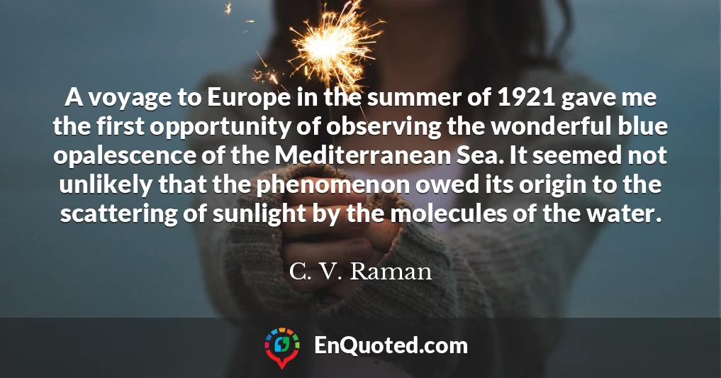 A voyage to Europe in the summer of 1921 gave me the first opportunity of observing the wonderful blue opalescence of the Mediterranean Sea. It seemed not unlikely that the phenomenon owed its origin to the scattering of sunlight by the molecules of the water.