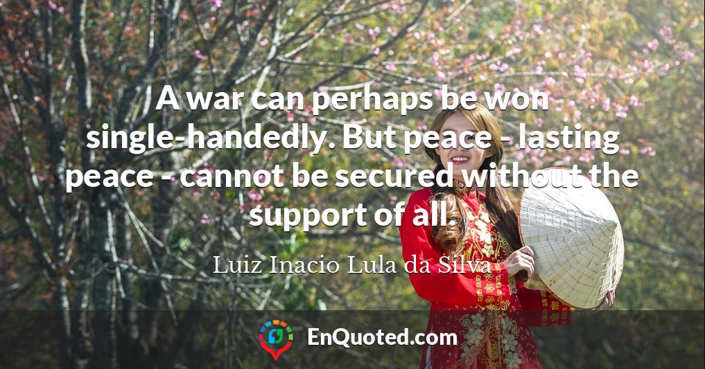 A war can perhaps be won single-handedly. But peace - lasting peace - cannot be secured without the support of all.