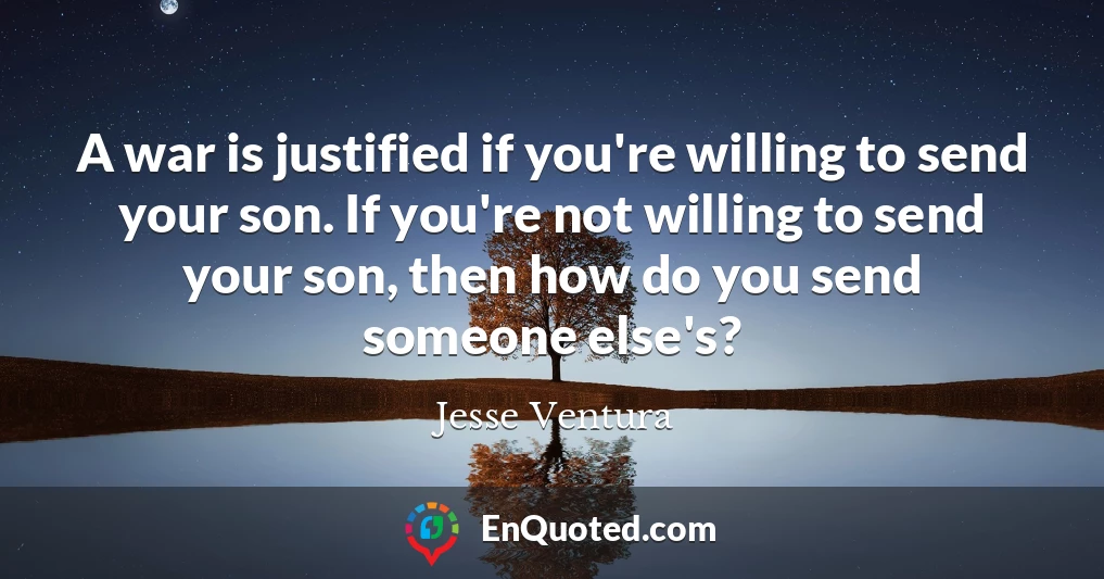 A war is justified if you're willing to send your son. If you're not willing to send your son, then how do you send someone else's?