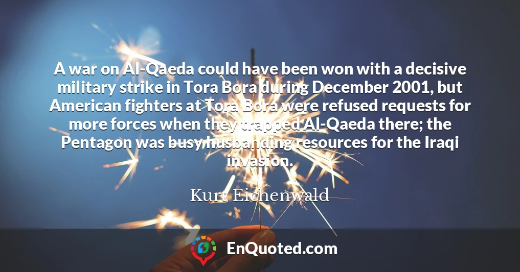 A war on Al-Qaeda could have been won with a decisive military strike in Tora Bora during December 2001, but American fighters at Tora Bora were refused requests for more forces when they trapped Al-Qaeda there; the Pentagon was busy husbanding resources for the Iraqi invasion.