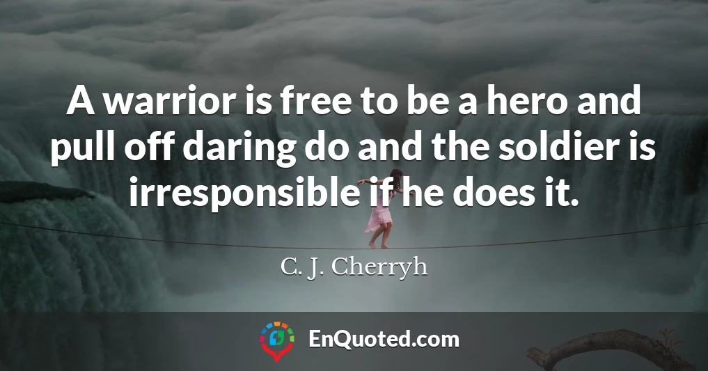 A warrior is free to be a hero and pull off daring do and the soldier is irresponsible if he does it.
