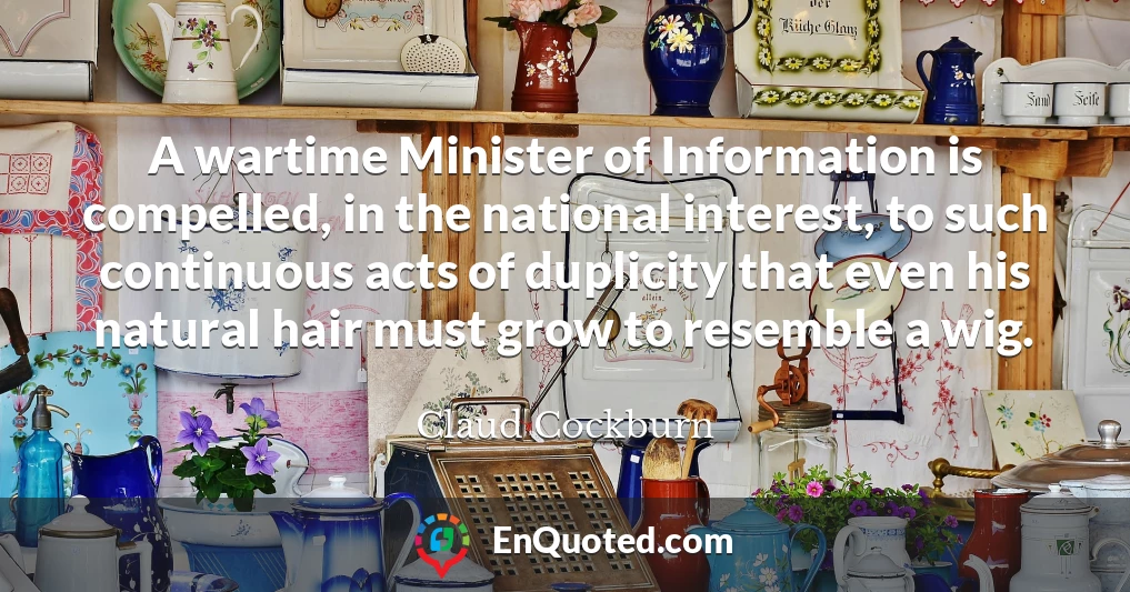A wartime Minister of Information is compelled, in the national interest, to such continuous acts of duplicity that even his natural hair must grow to resemble a wig.