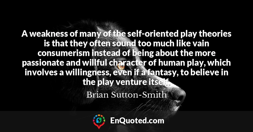 A weakness of many of the self-oriented play theories is that they often sound too much like vain consumerism instead of being about the more passionate and willful character of human play, which involves a willingness, even if a fantasy, to believe in the play venture itself.