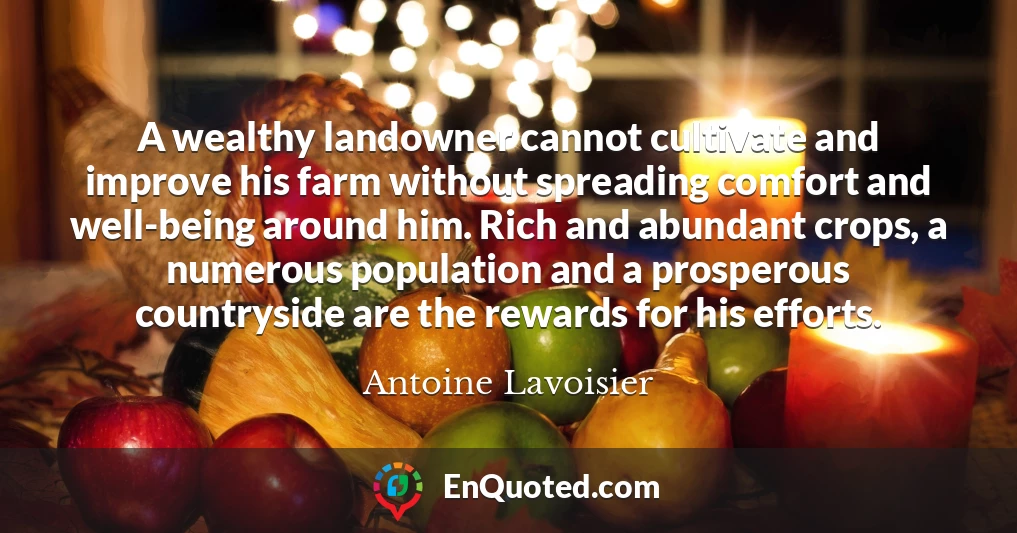 A wealthy landowner cannot cultivate and improve his farm without spreading comfort and well-being around him. Rich and abundant crops, a numerous population and a prosperous countryside are the rewards for his efforts.