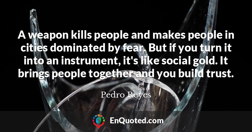 A weapon kills people and makes people in cities dominated by fear. But if you turn it into an instrument, it's like social gold. It brings people together and you build trust.