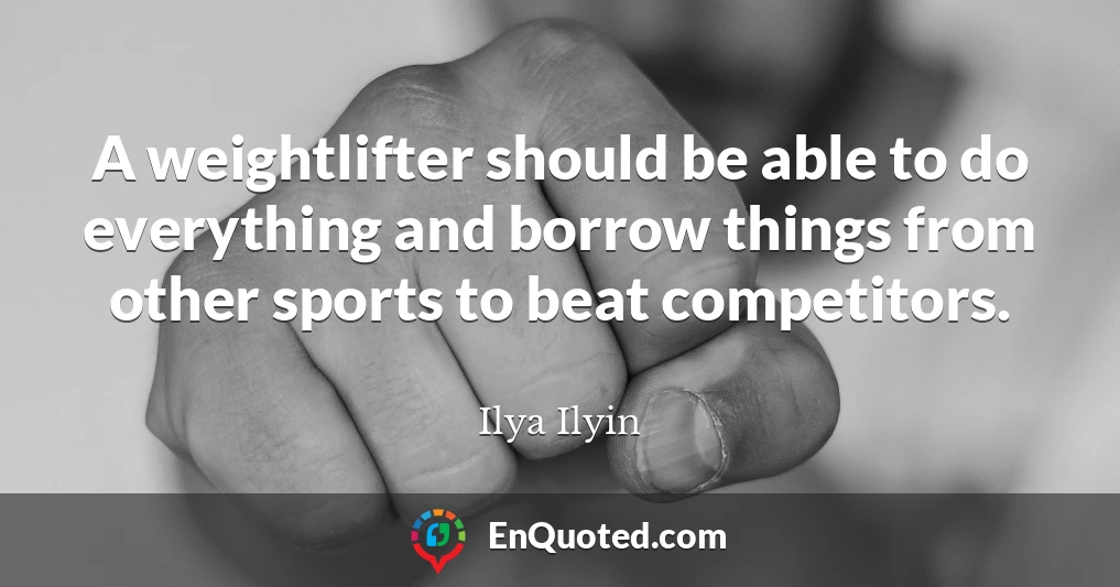 A weightlifter should be able to do everything and borrow things from other sports to beat competitors.