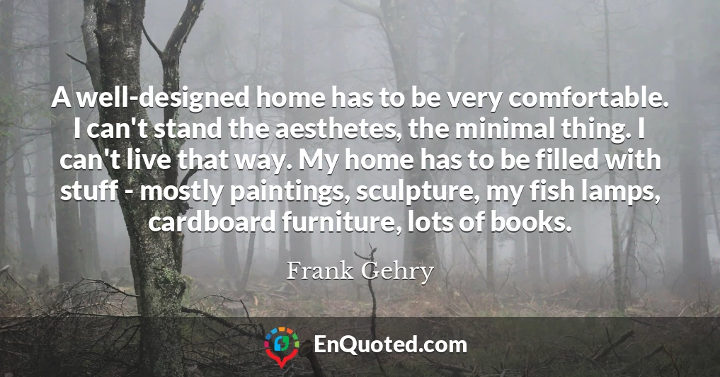 A well-designed home has to be very comfortable. I can't stand the aesthetes, the minimal thing. I can't live that way. My home has to be filled with stuff - mostly paintings, sculpture, my fish lamps, cardboard furniture, lots of books.