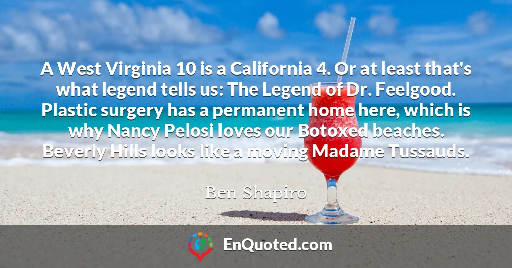 A West Virginia 10 is a California 4. Or at least that's what legend tells us: The Legend of Dr. Feelgood. Plastic surgery has a permanent home here, which is why Nancy Pelosi loves our Botoxed beaches. Beverly Hills looks like a moving Madame Tussauds.