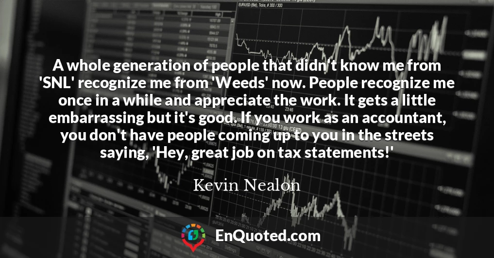 A whole generation of people that didn't know me from 'SNL' recognize me from 'Weeds' now. People recognize me once in a while and appreciate the work. It gets a little embarrassing but it's good. If you work as an accountant, you don't have people coming up to you in the streets saying, 'Hey, great job on tax statements!'
