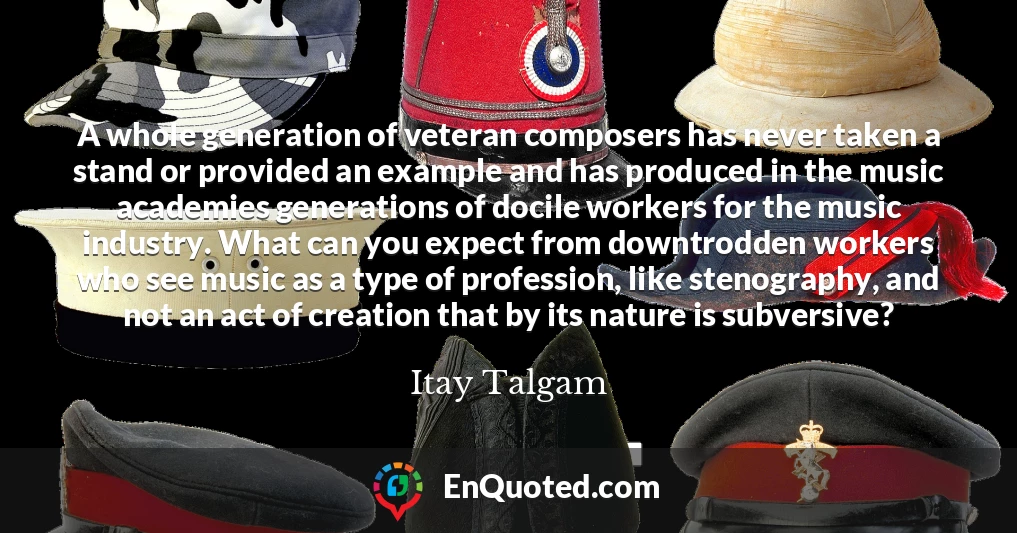A whole generation of veteran composers has never taken a stand or provided an example and has produced in the music academies generations of docile workers for the music industry. What can you expect from downtrodden workers who see music as a type of profession, like stenography, and not an act of creation that by its nature is subversive?
