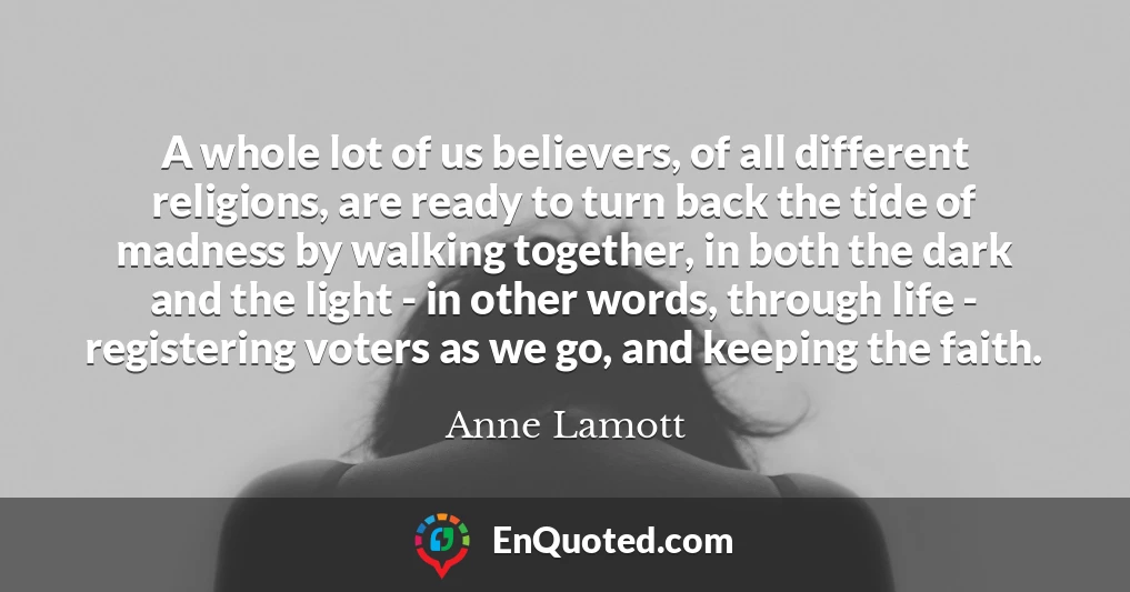A whole lot of us believers, of all different religions, are ready to turn back the tide of madness by walking together, in both the dark and the light - in other words, through life - registering voters as we go, and keeping the faith.