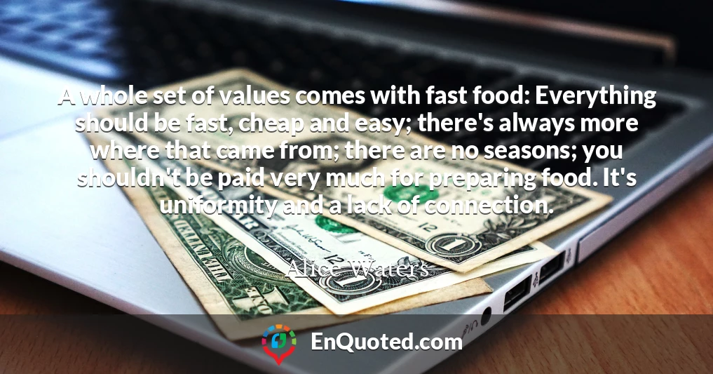 A whole set of values comes with fast food: Everything should be fast, cheap and easy; there's always more where that came from; there are no seasons; you shouldn't be paid very much for preparing food. It's uniformity and a lack of connection.