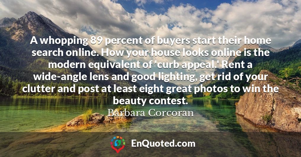 A whopping 89 percent of buyers start their home search online. How your house looks online is the modern equivalent of 'curb appeal.' Rent a wide-angle lens and good lighting, get rid of your clutter and post at least eight great photos to win the beauty contest.
