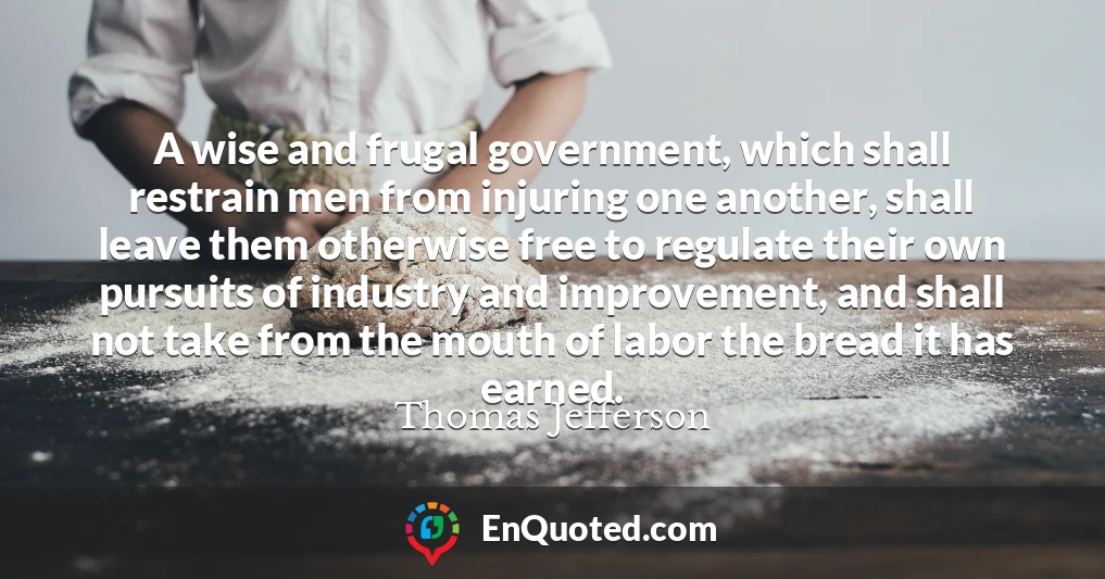 A wise and frugal government, which shall restrain men from injuring one another, shall leave them otherwise free to regulate their own pursuits of industry and improvement, and shall not take from the mouth of labor the bread it has earned.