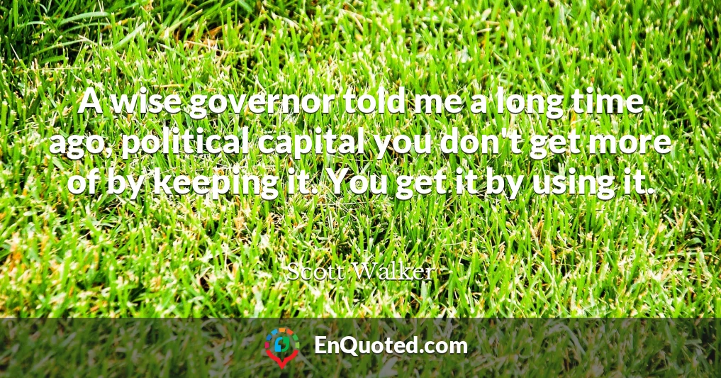 A wise governor told me a long time ago, political capital you don't get more of by keeping it. You get it by using it.