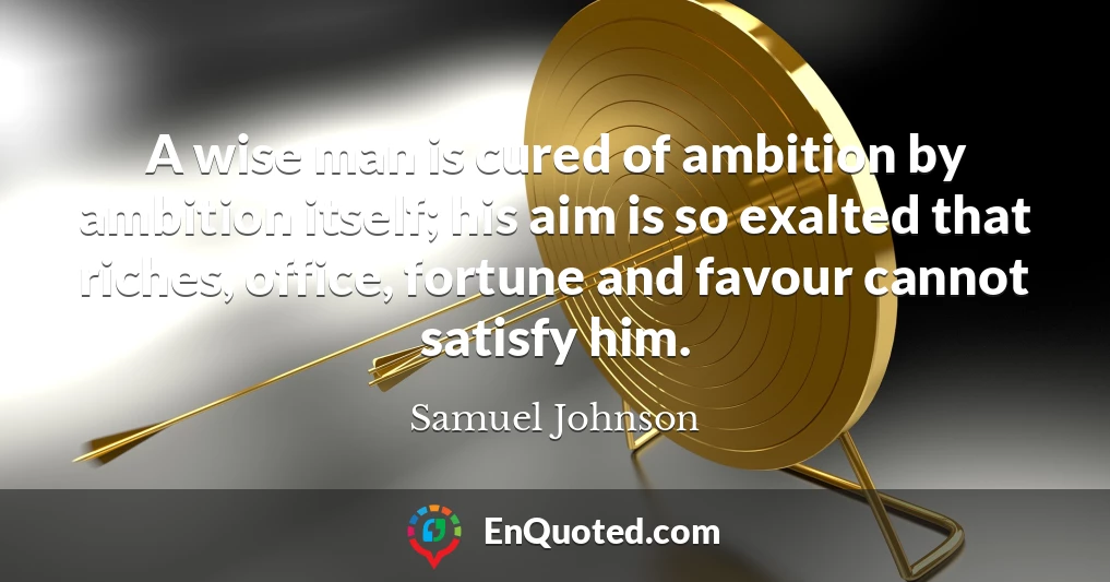 A wise man is cured of ambition by ambition itself; his aim is so exalted that riches, office, fortune and favour cannot satisfy him.