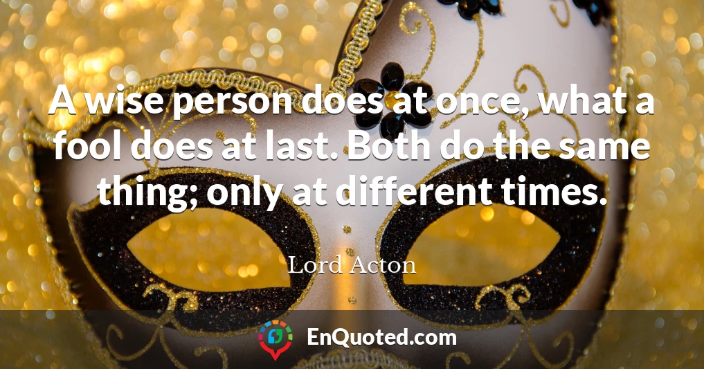 A wise person does at once, what a fool does at last. Both do the same thing; only at different times.