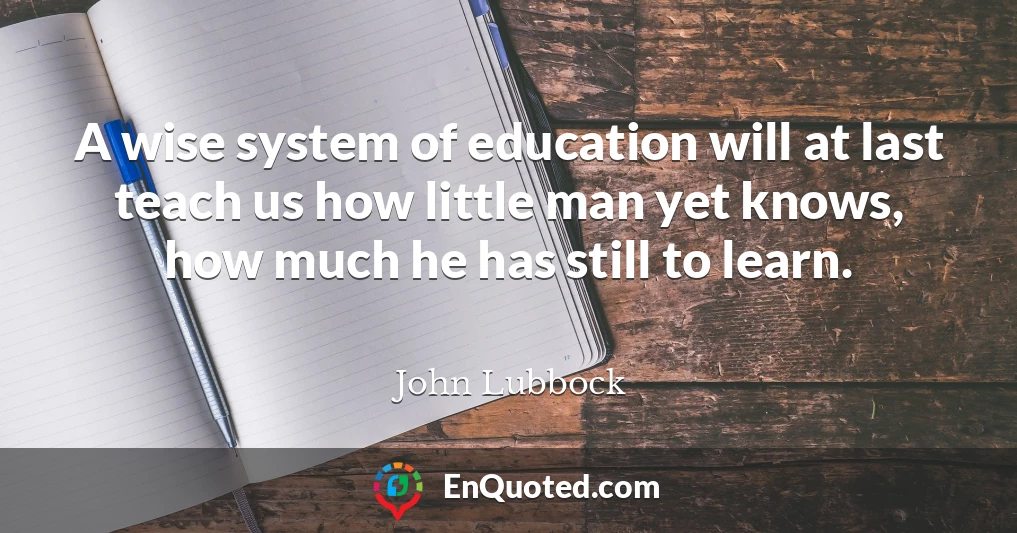 A wise system of education will at last teach us how little man yet knows, how much he has still to learn.