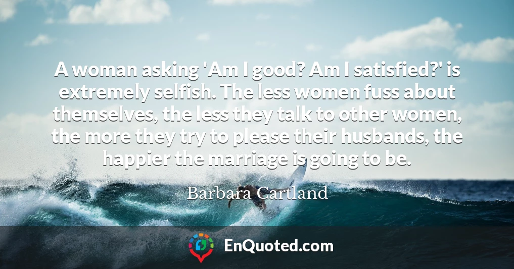 A woman asking 'Am I good? Am I satisfied?' is extremely selfish. The less women fuss about themselves, the less they talk to other women, the more they try to please their husbands, the happier the marriage is going to be.