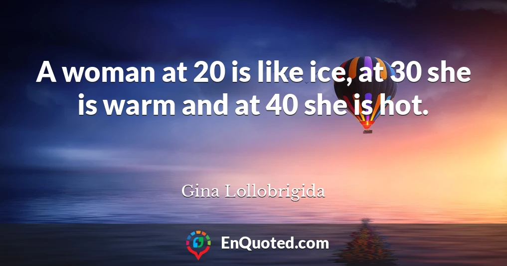 A woman at 20 is like ice, at 30 she is warm and at 40 she is hot.