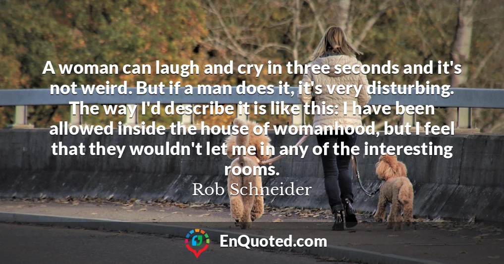A woman can laugh and cry in three seconds and it's not weird. But if a man does it, it's very disturbing. The way I'd describe it is like this: I have been allowed inside the house of womanhood, but I feel that they wouldn't let me in any of the interesting rooms.