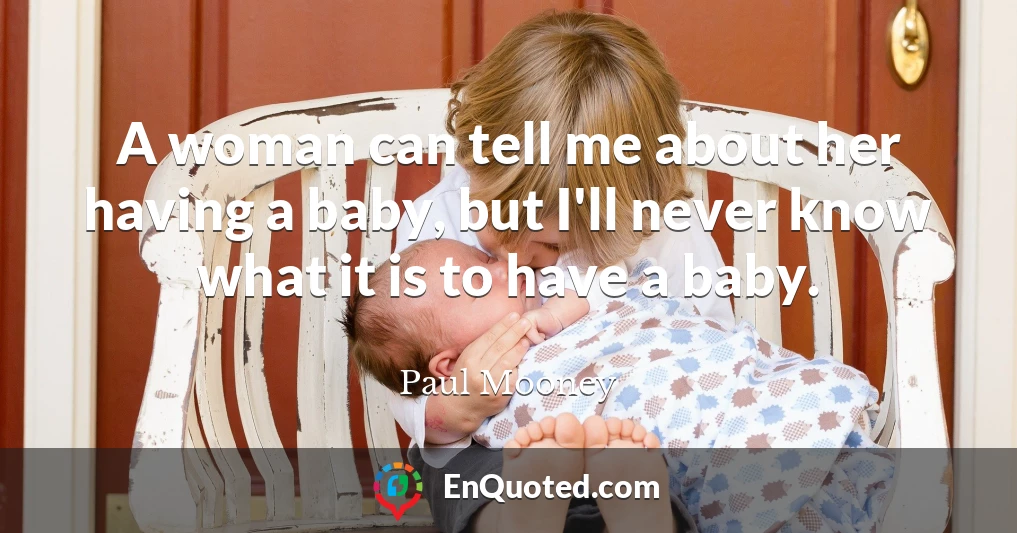 A woman can tell me about her having a baby, but I'll never know what it is to have a baby.