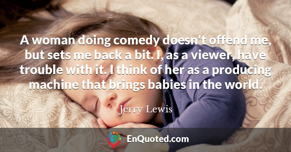 A woman doing comedy doesn't offend me, but sets me back a bit. I, as a viewer, have trouble with it. I think of her as a producing machine that brings babies in the world.