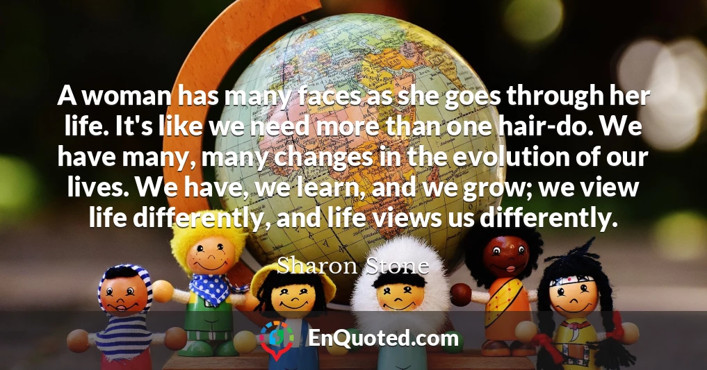 A woman has many faces as she goes through her life. It's like we need more than one hair-do. We have many, many changes in the evolution of our lives. We have, we learn, and we grow; we view life differently, and life views us differently.