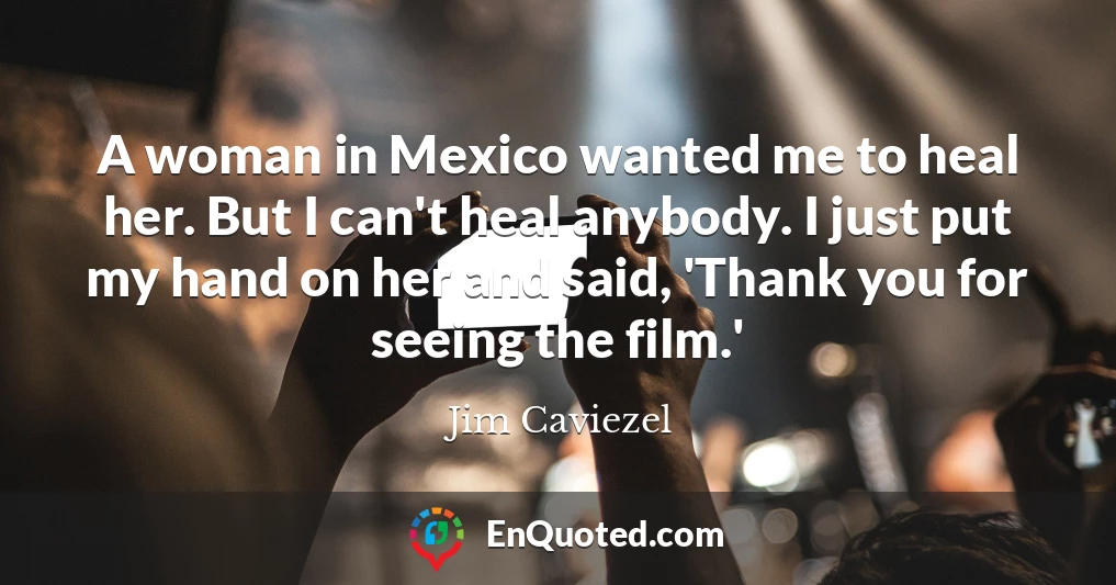 A woman in Mexico wanted me to heal her. But I can't heal anybody. I just put my hand on her and said, 'Thank you for seeing the film.'