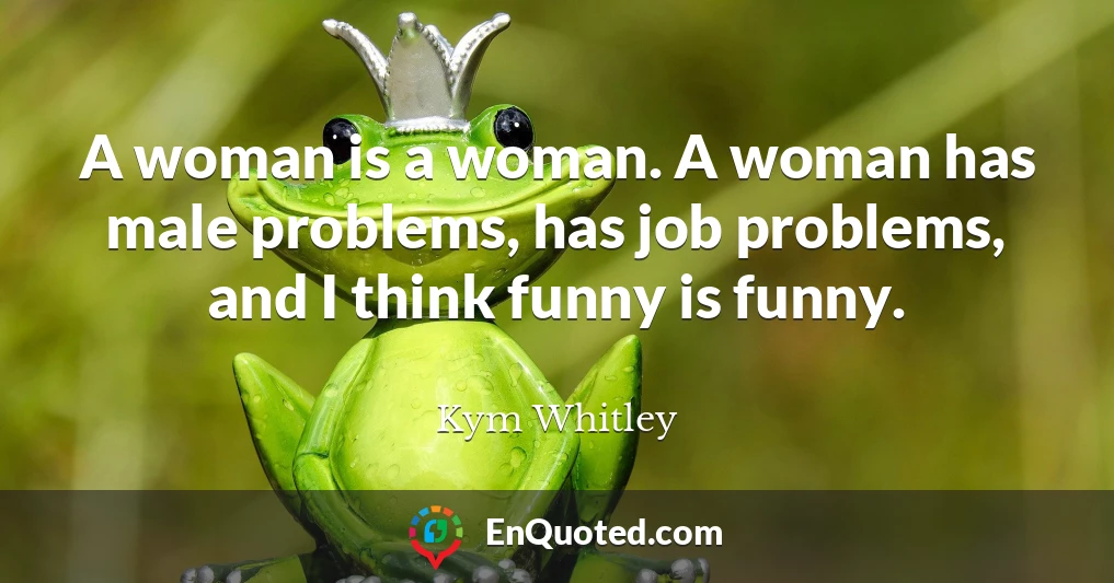 A woman is a woman. A woman has male problems, has job problems, and I think funny is funny.
