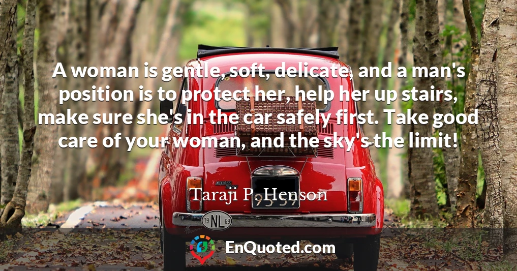 A woman is gentle, soft, delicate, and a man's position is to protect her, help her up stairs, make sure she's in the car safely first. Take good care of your woman, and the sky's the limit!