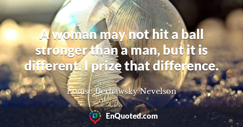 A woman may not hit a ball stronger than a man, but it is different. I prize that difference.