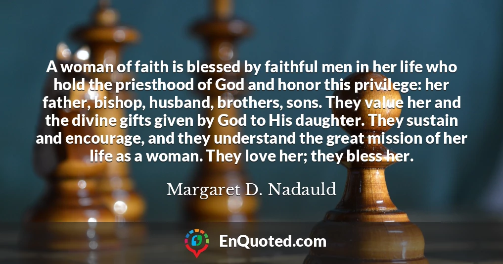 A woman of faith is blessed by faithful men in her life who hold the priesthood of God and honor this privilege: her father, bishop, husband, brothers, sons. They value her and the divine gifts given by God to His daughter. They sustain and encourage, and they understand the great mission of her life as a woman. They love her; they bless her.